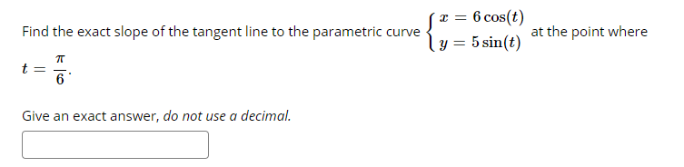 x = 6 cos(t)
|y = 5 sin(t)
Find the exact slope of the tangent line to the parametric curve
at the point where
t =
6
Give an exact answer, do not use a decimal.
