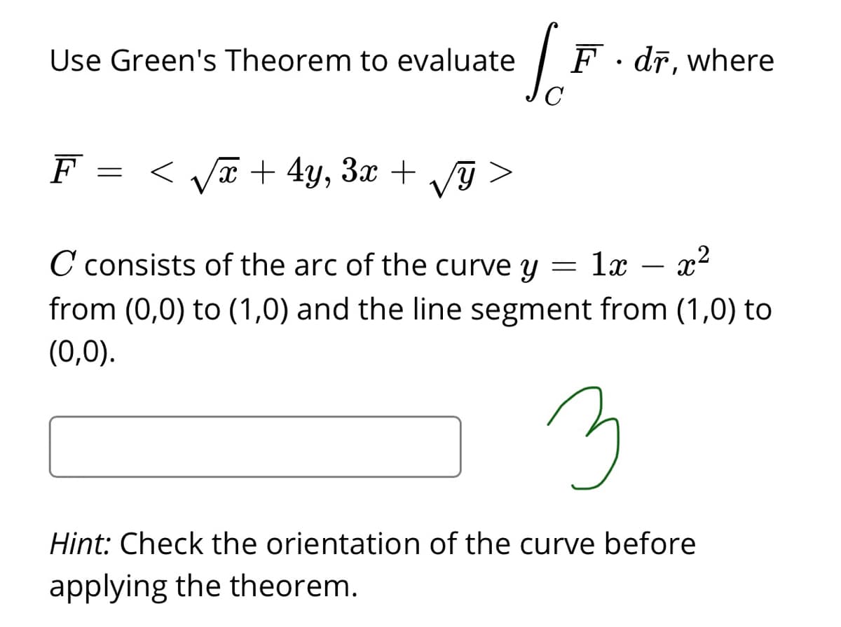 Use Green's Theorem to evaluate
F. dr, where
F
< va + 4y, 3x + g >
= <
C consists of the arc of the curve y = lx – x-
from (0,0) to (1,0) and the line segment from (1,0) to
(0,0).
3
Hint: Check the orientation of the curve before
applying the theorem.

