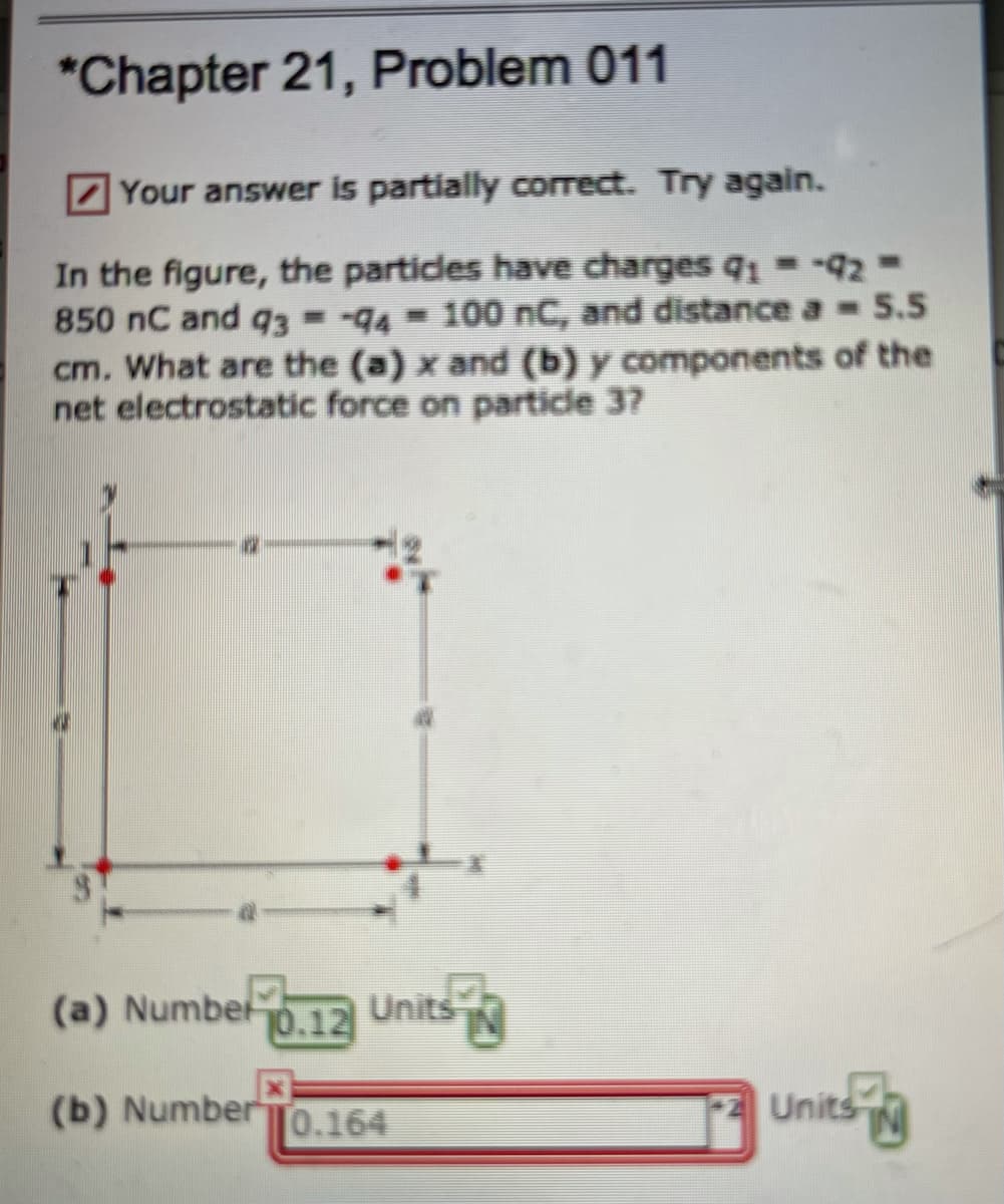 *Chapter 21, Problem 011
Z Your answer is partially correct. Try again.
In the figure, the particles have charges q =-42-
850 nC and q3 =-94- 100 nC, and distance a 5.5
cm. What are the (a) x and (b) y components of the
net electrostatic force on particle 37
(a) Number
0.12 Units
JÓ,12
(b) Number0.164
Units
