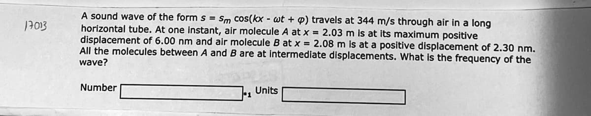 A sound wave of the form s = Sm cos(kx - wt + p) travels at 344 m/s through air in a long
horizontal tube. At one instant, air molecule A at x = 2.03 m is at its maximum positive
displacement of 6.00 nm and air molecule B at x = 2.08 m is at a positive displacement of 2.30 nm.
All the molecules between A and B are at intermediate displacements. What is the frequency of the
17013
wave?
Number
Units
*1
