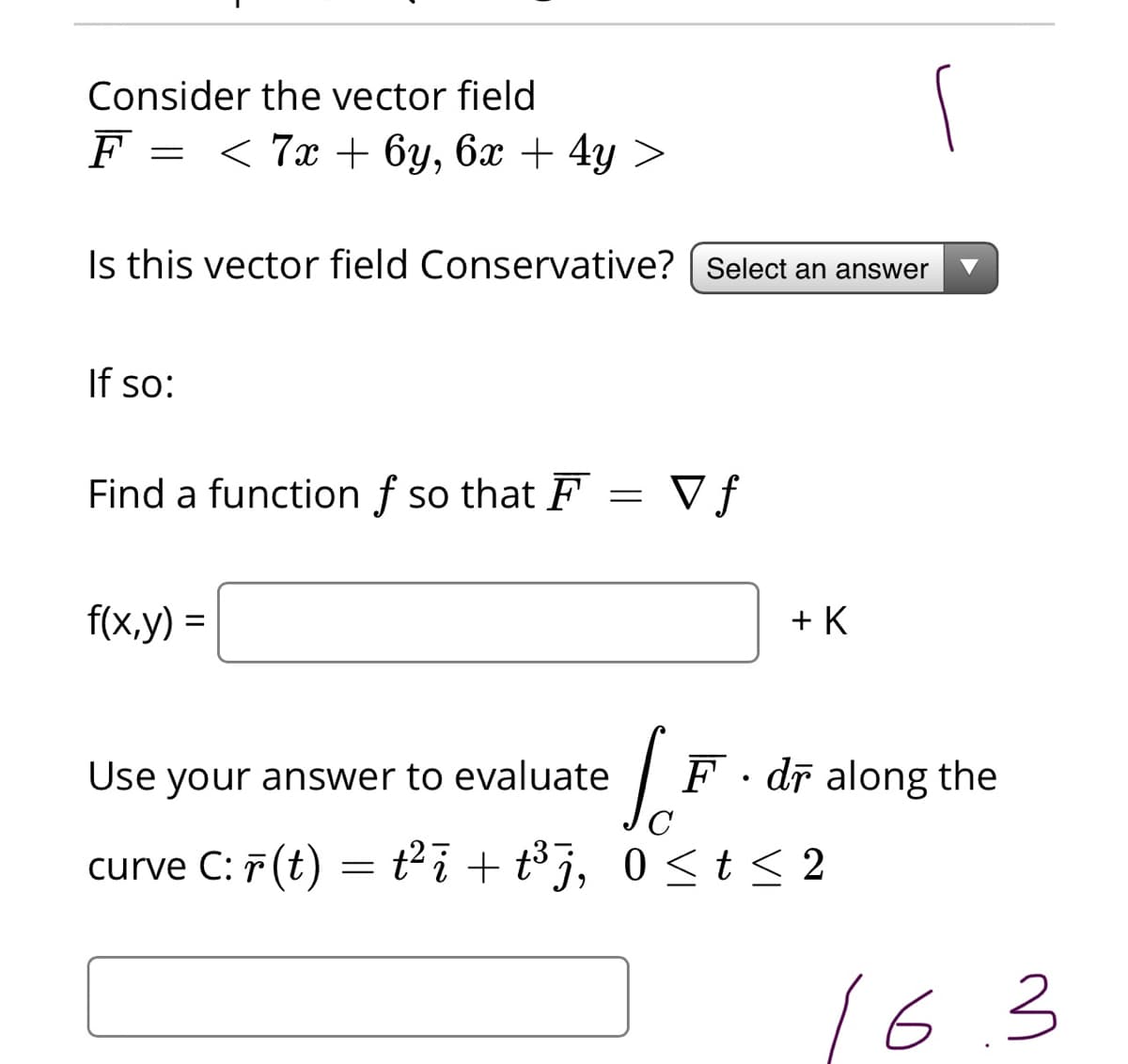 Consider the vector field
F = < 7x + 6y, 6x + 4y >
Is this vector field Conservative? [ Select an answer
If so:
Find a function f so that F
V f
f(x,y) =
+ K
Use your answer to evaluate
F· dī along the
curve C: F (t) = t²i + t³j, 0 <t 2
0 <t<
16.3
