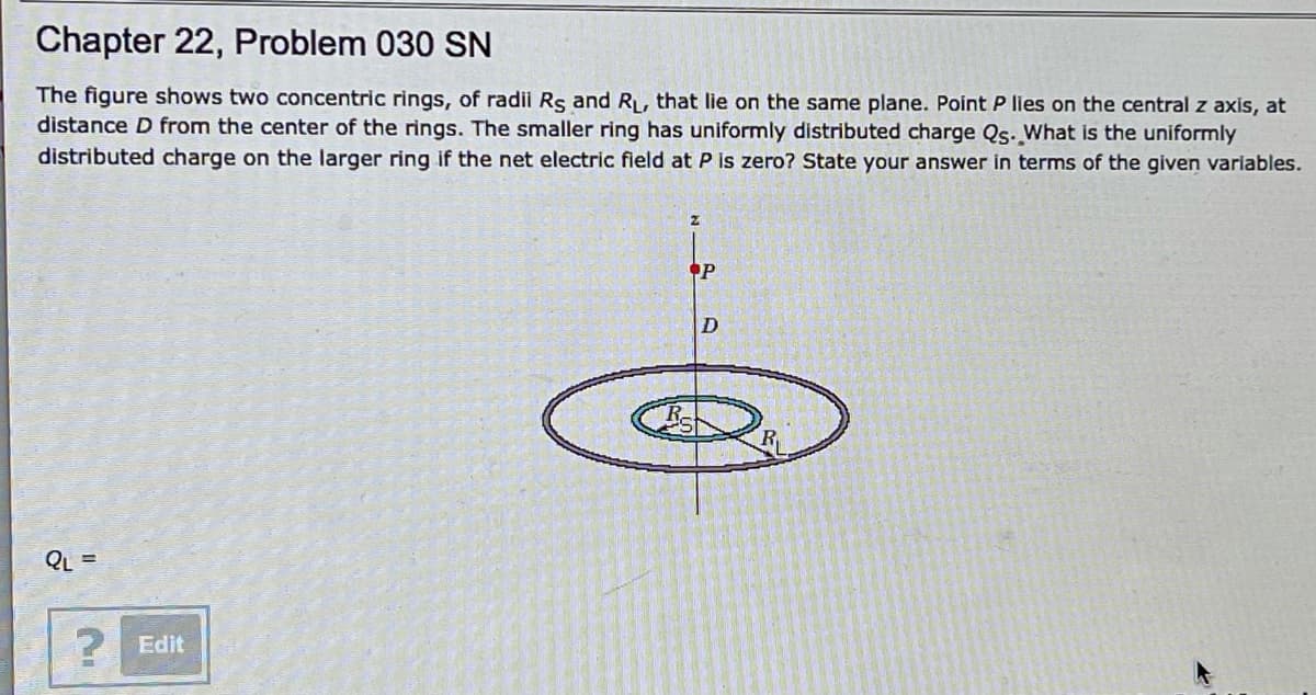 Chapter 22, Problem 030 SN
The figure shows two concentric rings, of radii Rs and R, that lie on the same plane. Point P lies on the central z axis, at
distance D from the center of the rings. The smaller ring has uniformly distributed charge Qs. What is the uniformly
distributed charge on the larger ring if the net electric field at P is zero? State your answer in terms of the given variables.
P
D
R-
QL =
Edit
