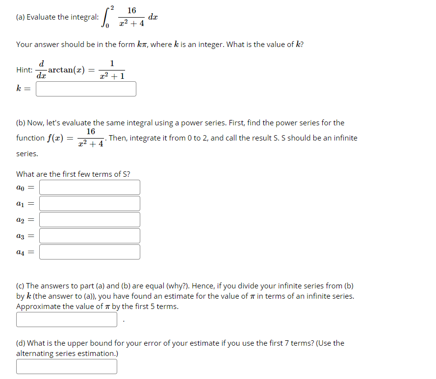 2
16
(a) Evaluate the integral:
da
x² + 4
Your answer should be in the form kT, where k is an integer. What is the value of k?
d
-arctan(x) =
dæ
1
Hint:
x² + 1
k =
(b) Now, let's evaluate the same integral using a power series. First, find the power series for the
16
function f(x)
Then, integrate it from 0 to 2, and call the result S. S should be an infinite
x² + 4
series.
What are the first few terms of S?
ao
ai =
a2 =
az =
a4 =
(C) The answers to part (a) and (b) are equal (why?). Hence, if you divide your infinite series from (b)
by k (the answer to (a)), you have found an estimate for the value of r in terms of an infinite series.
Approximate the value of r by the first 5 terms.
(d) What is the upper bound for your error of your estimate if you use the first 7 terms? (Use the
alternating series estimation.)
