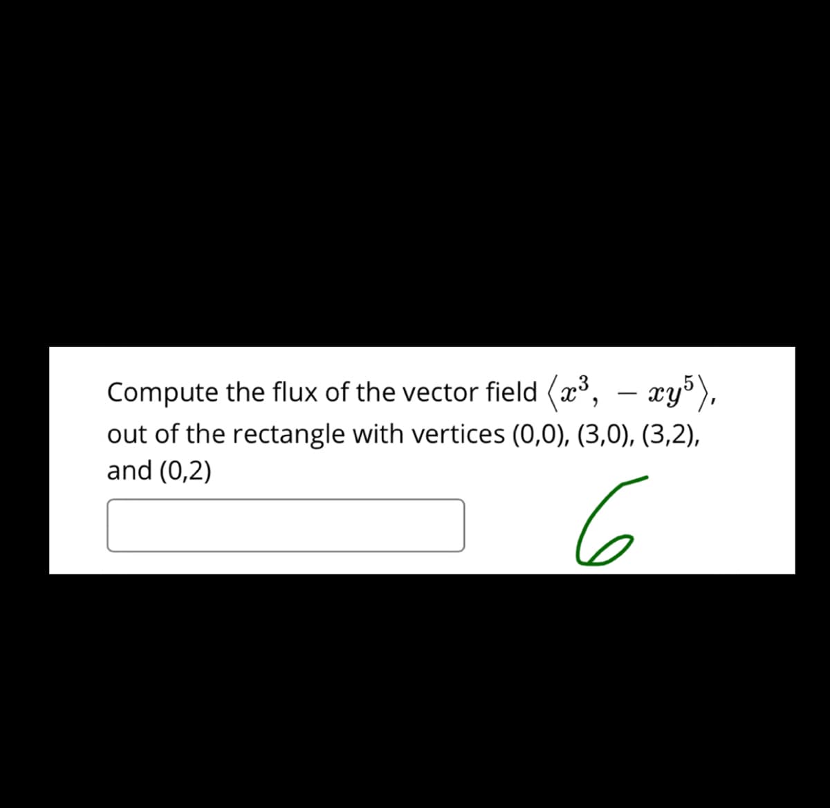 Compute the flux of the vector field (x³,
(2*, – æy³),
out of the rectangle with vertices (0,0), (3,0), (3,2),
and (0,2)
6
