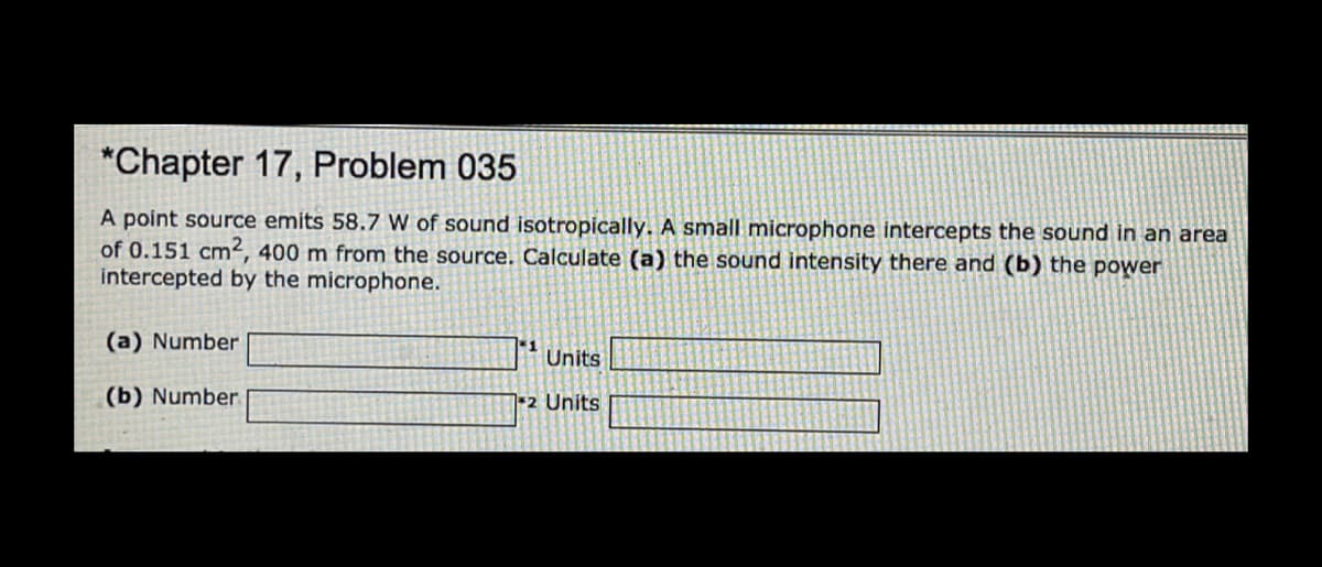 *Chapter 17, Problem 035
A point source emits 58.7 W of sound isotropically. A small microphone intercepts the sound in an area
of 0.151 cm², 400 m from the source. Calculate (a) the sound intensity there and (b) the power
intercepted by the microphone.
(a) Number
1
Units
(b) Number
2 Units
