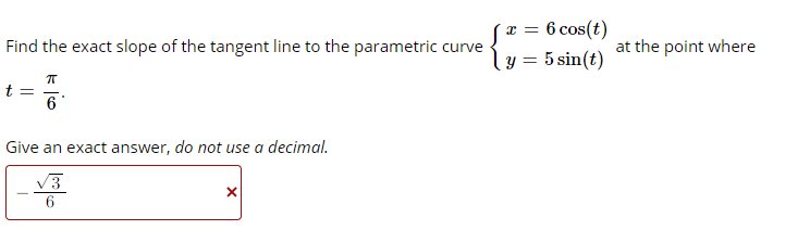 6 cos(t)
T =
Find the exact slope of the tangent line to the parametric curve
at the point where
y = 5 sin(t)
t =
6
Give an exact answer, do not use a decimal.
V3
