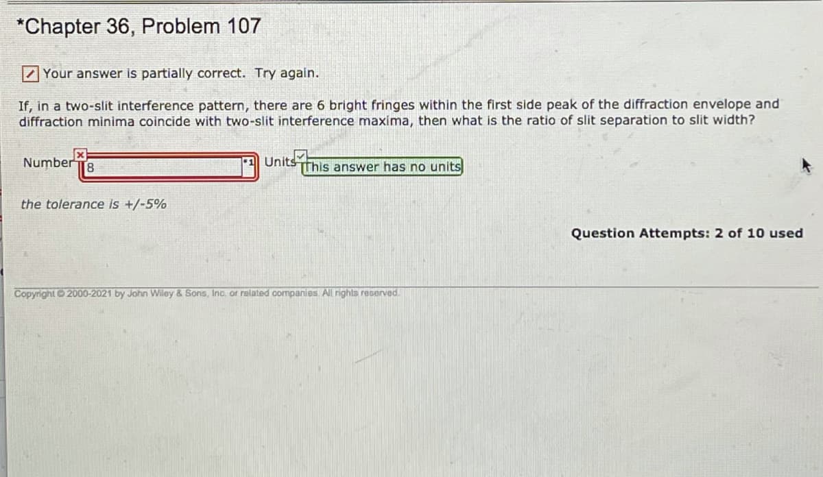 *Chapter 36, Problem 107
Z Your answer is partially correct. Try again.
If, in a two-slit interference pattern, there are 6 bright fringes within the first side peak of the diffraction envelope and
diffraction minima coincide with two-slit interference maxima, then what is the ratio of slit separation to slit width?
Number T8
Units This answer has no units
the tolerance is +/-5%
Question Attempts: 2 of 10 used
Copyright 2000-2021 by John Wiley & Sons, Inc., or related companies All rights reserved.
