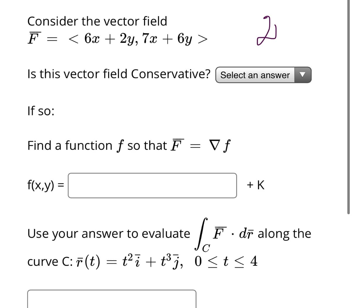 Consider the vector field
F =
< ба + 2у, 7х + 6у >
Is this vector field Conservative? | Select an answer
If so:
Find a function f so that F
V f
f(x,y) =
+ K
Use your answer to evaluate
F. dī along the
curve C: 7 (t) = t²i + t³j, 0 <t< 4
