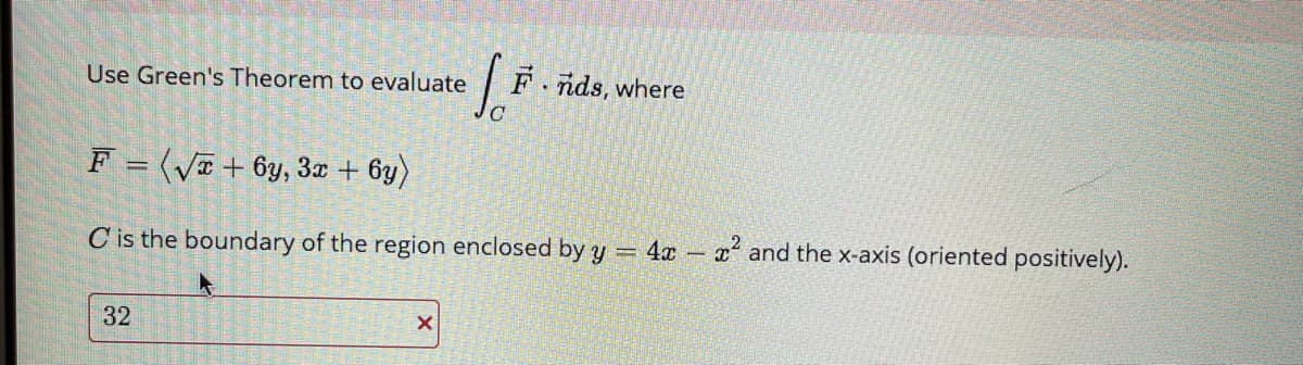 Use Green's Theorem to evaluate
F.
nds, where
F = (VI + 6y, 3a + 6y)
C is the boundary of the region enclosed by y = 4x - x and the x-axis (oriented positively).
32
