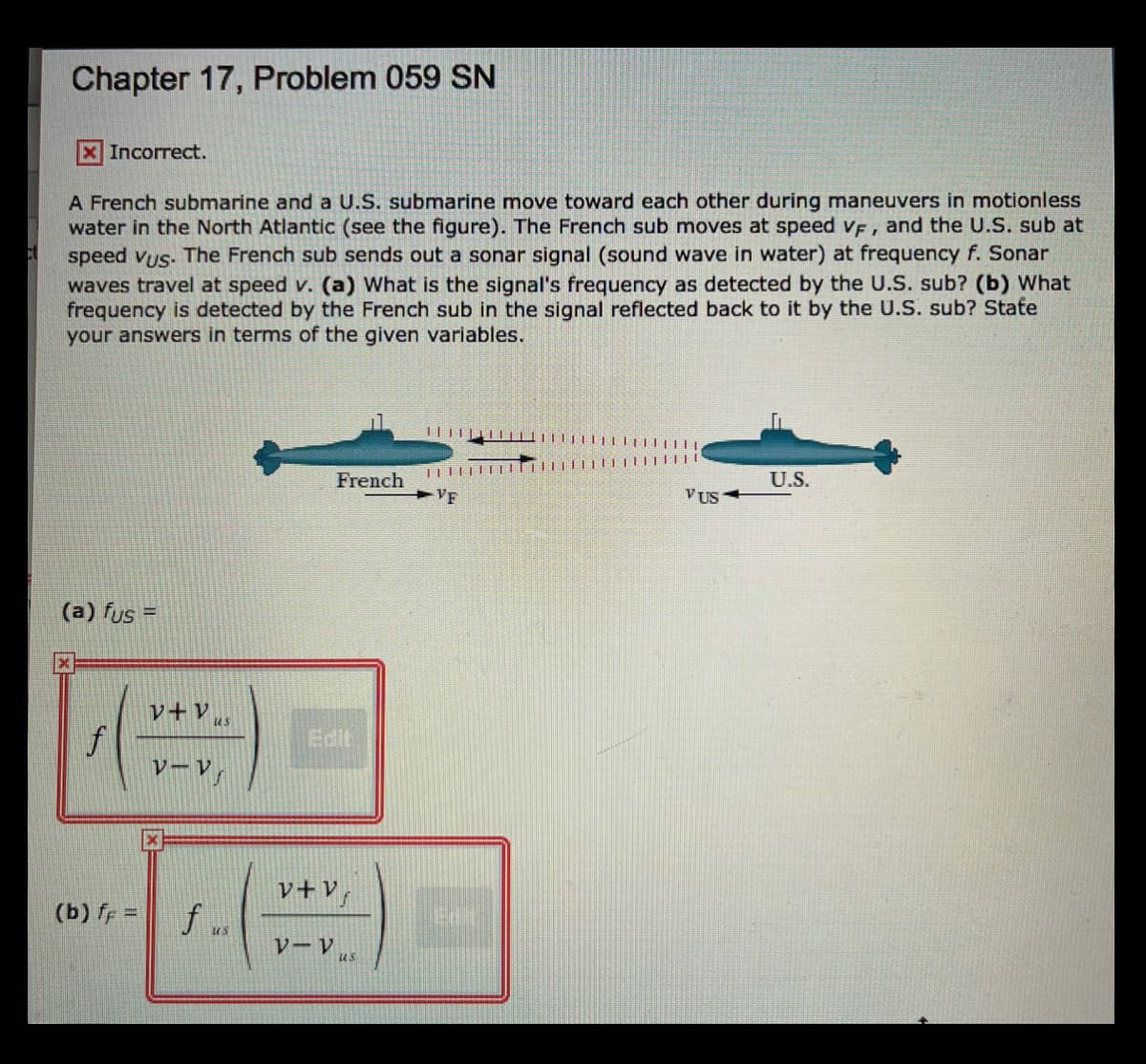 Chapter 17, Problem 059 SN
XIncorrect.
A French submarine and a U.S. submarine move toward each other during maneuvers in motionless
water in the North Atlantic (see the figure). The French sub moves at speed v, and the U.S. sub at
speed vus. The French sub sends out a sonar signal (sound wave in water) at frequency f. Sonar
waves travel at speed v. (a) What is the signal's frequency as detected by the U.S. sub? (b) What
frequency is detected by the French sub in the signal reflected back to it by the U.S. sub? State
your answers in terms of the given variables.
I|||||||||
French
U.S.
VF
VUS
(a) fus =
レ+V
us
Edit
レーV」
レ+V」
(b) ff =
f
us
V-Vus
