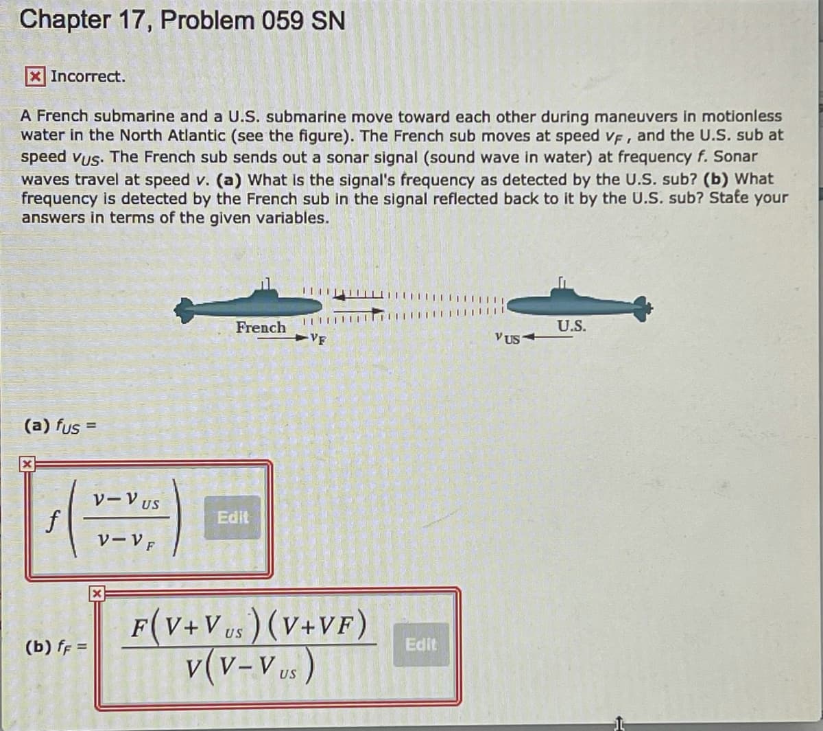 Chapter 17, Problem 059 SN
Incorrect.
A French submarine and a U.S. submarine move toward each other during maneuvers in motionless
water in the North Atlantic (see the figure). The French sub moves at speed vF, and the U.S. sub at
speed vus. The French sub sends out a sonar signal (sound wave in water) at frequency f. Sonar
waves travel at speed v. (a) What is the signal's frequency as detected by the U.S. sub? (b) What
frequency is detected by the French sub in the signal reflected back to it by the U.S. sub? State your
answers in terms of the given variables.
I| |
French
U.S.
VF
V US
(a) fus =
%3D
VーVUS
Edit
VーVF
F(V+Vus ) (V+VF)
v(v-Vus)
US
(b) ff =
Edit
US
