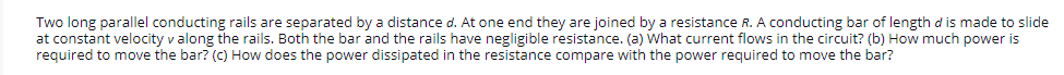 Two long parallel conducting rails are separated by a distance d. At one end they are joined by a resistance R. A conducting bar of length d is made to slide
at constant velocity v along the rails. Both the bar and the rails have negligible resistance. (a) What current flows in the circuit? (b) How much power is
required to move the bar? (C) How does the power dissipated in the resistance compare with the power required to move the bar?
