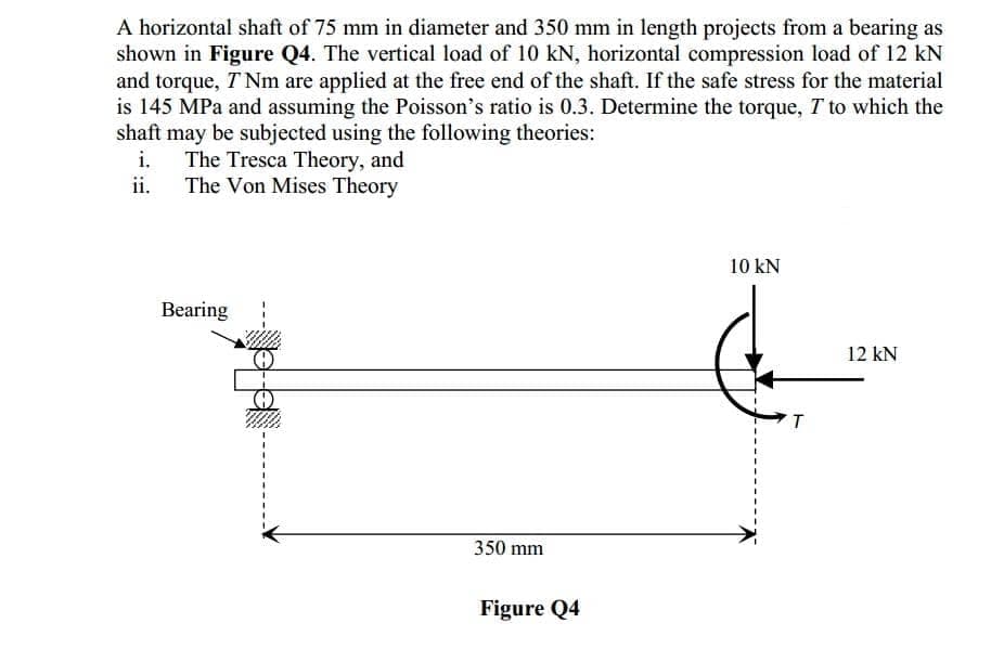 A horizontal shaft of 75 mm in diameter and 350 mm in length projects from a bearing as
shown in Figure Q4. The vertical load of 10 kN, horizontal compression load of 12 kN
and torque, T Nm are applied at the free end of the shaft. If the safe stress for the material
is 145 MPa and assuming the Poisson's ratio is 0.3. Determine the torque, T to which the
shaft may be subjected using the following theories:
i.
ii.
The Tresca Theory, and
The Von Mises Theory
10 kN
Bearing
12 kN
T
350 mm
Figure Q4
