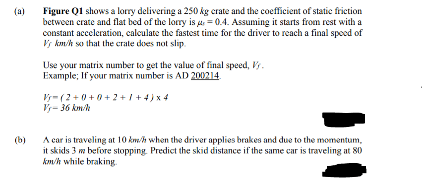 (a)
Figure Q1 shows a lorry delivering a 250 kg crate and the coefficient of static friction
between crate and flat bed of the lorry is µs = 0.4. Assuming it starts from rest with a
constant acceleration, calculate the fastest time for the driver to reach a final speed of
Vs km/h so that the crate does not slip.
Use your matrix number to get the value of final speed, Vs.
Example; If your matrix number is AD 200214.
Vj= ( 2 + 0 + 0 + 2 + 1 + 4 ) x 4
Vj= 36 km/h
A car is traveling at 10 km/h when the driver applies brakes and due to the momentum,
it skids 3 m before stopping. Predict the skid distance if the same car is traveling at 80
km/h while braking.
(b)
