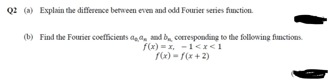 Q2 (a) Explain the difference between even and odd Fourier series function.
(b) Find the Fourier coefficients ao̟ɑn and bn, corresponding to the following functions.
f(x) = x, – 1<x<1
f(x) = f(x +2)
