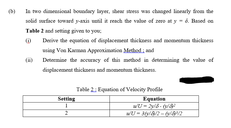 (b)
In two dimensional boundary layer, shear stress was changed linearly from the
solid surface toward y-axis until it reach the value of zero at y = 0. Based on
Table 2 and setting given to you;
(i)
Derive the equation of displacement thickness and momentum thickness
using Von Karman Approximation Method ; and
(ii)
Determine the accuracy of this method in determining the value of
displacement thickness and momentum thickness.
Table 2: Equation of Velocity Profile
Equation
u/U = 2y/8 - (y/8)²
uU = 3(y/S)/2 – (y/8)3/2
Setting
1
2
