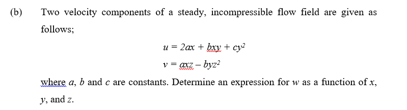(b)
Two velocity components of a steady, incompressible flow field are given as
follows;
u = 2ax + bxy + cy?
v = axz – byz?
where a, b and c are constants. Determine an expression for w as a function of x,
y, and z.
