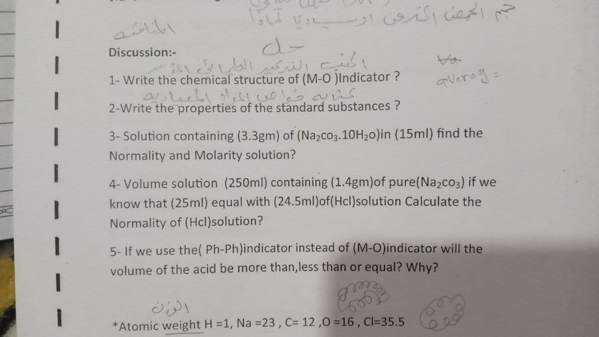 Discussion:-
1- Write the chemical structure of (M-O )Indicator ?
averag:
2-Write the properties of the standard substances ?
3- Solution containing (3.3gm) of (Nazco3.10H20)in (15ml) find the
Normality and Molarity solution?
4- Volume solution (250ml) containing (1.4gm)of pure(Na2co3) if we
know that (25ml) equal with (24.5ml)of(Hcl)solution Calculate the
Normality of (Hcl)solution?
5- If we use the( Ph-Ph)indicator instead of (M-O)indicator will the
volume of the acid be more than,less than or equal? Why?
Atomic weight H =1, Na =23 , C= 12 ,0 =16 , Cl=35.5

