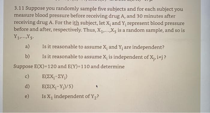 3.11 Suppose you randomly sample five subjects and for each subject you
measure blood pressure before receiving drug A, and 30 minutes after
receiving drug A. For the ith subject, let X; and Y; represent blood pressure
before and after, respectively. Thus, X,...,Xs is a random sample, and so is
Y1Y5.
a)
Is it reasonable to assume X; and Y; are independent?
b)
Is it reasonable to assume X; is independent of X;, i*j?
Suppose E(X)=120 and E(Y)=110 and determine
c)
E(EX;-ZY;)
d)
E(E(X;-Y;)/5)
e)
Is X1 independent of Y2?
