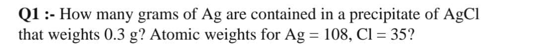 Q1 :- How many grams of Ag are contained in a precipitate of AgCl
that weights 0.3 g? Atomic weights for Ag = 108, Cl = 35?
