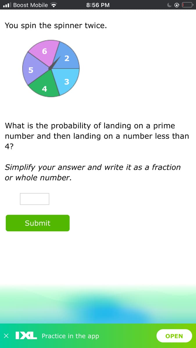 ul Boost Mobile
8:56 PM
You spin the spinner twice.
4
What is the probability of landing on a prime
number and then landing on a number less than
4?
Simplify your answer and write it as a fraction
or whole number.
Submit
X IXL Practice in the app
ОPEN
