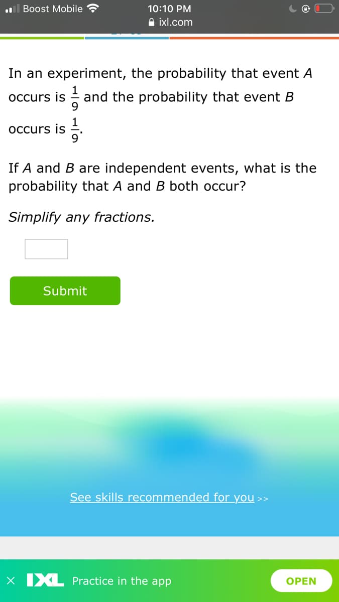 l Boost Mobile
10:10 PM
A ixl.com
In an experiment, the probability that event A
occurs is
and the probability that event B
occurs is
9.
If A and B are independent events, what is the
probability that A and B both occur?
Simplify any fractions.
Submit
See skills recommended for you >>
x IXL Practice in the app
OPEN
