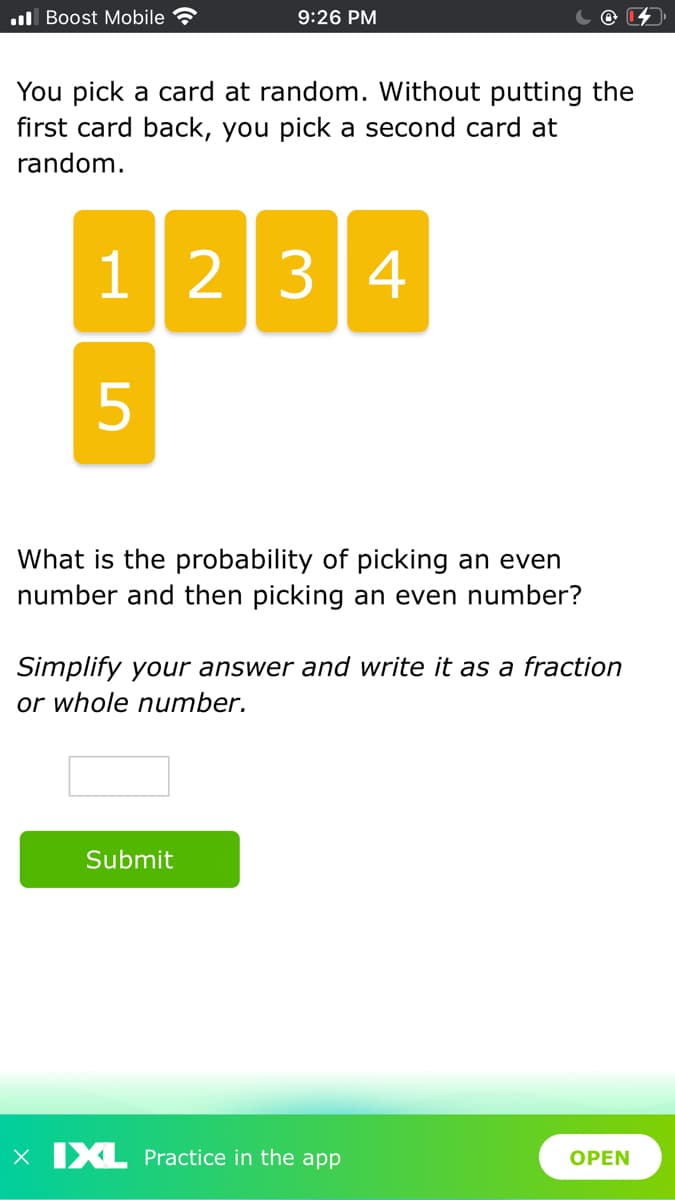 l Boost Mobile
9:26 PM
You pick a card at random. Without putting the
first card back, you pick a second card at
random.
1234
5
What is the probability of picking an even
number and then picking an even number?
Simplify your answer and write it as a fraction
or whole number.
Submit
X XL Practice in the app
OPEN
