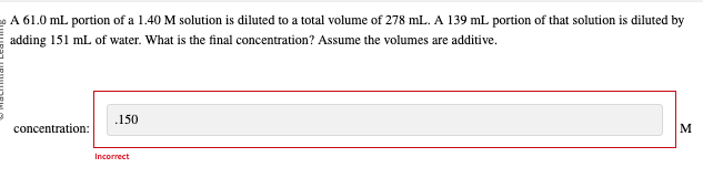 A 61.0 mL portion of a 1.40 M solution is diluted to a total volume of 278 mL. A 139 mL portion of that solution is diluted by
adding 151 mL of water. What is the final concentration? Assume the volumes are additive.
concentration:
.150
Incorrect
M