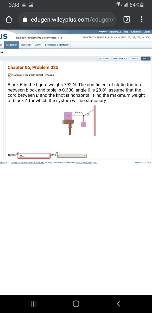 3:38 *
3 ull 64%
edugen.wileyplus.com/edugen/
3
WilayPLUS: MyWilayPLUS | Help | Contact Us | Log Out
US
Halliday, Fundamentals of Physics, 11e
UNIVERSITY PHYSICSI, II, II, and IV (PHY 107, 108, 207, and 208)
Assignment
Gradebook
ORION
Downloadable e Textbook
ce
nent
PRINTER VERSION
NEXT
Chapter 06, Problem 025
2 Your answer is partially correct. Try again.
Block B in the figure weighs 792 N. The coefficient of static friction
between block and table is 0.300; angle 0 is 28.0°; assume that the
cord between B and the knot is horizontal. Find the maximum weight
of block A for which the system will be stationary.
Knot
B
Number
T12803.
Units
Policy | 2000-2020 John Wiley & Sons. Inc. All Rights Reserved. A Division of John Wiley & Scns. Inc.
Version 4.24.20
