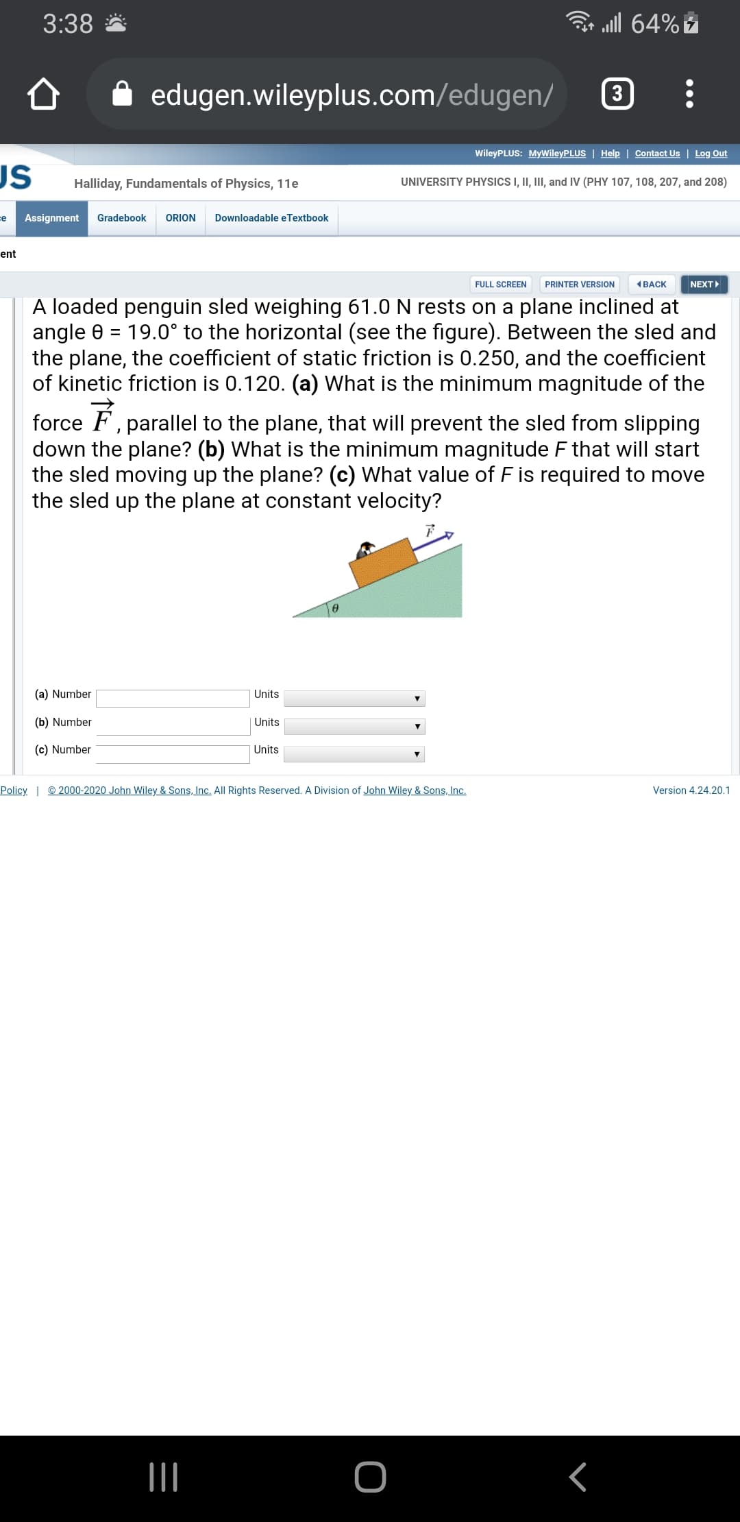 3:38
ll 64%
edugen.wileyplus.com/edugen/
3
WileyPLUS: MyWileyPLUS | Help | Contact Us | Log Out
US
Halliday, Fundamentals of Physics, 11e
UNIVERSITY PHYSICS I, II, III, and IV (PHY 107, 108, 207, and 208)
e
Assignment
Gradebook
ORION
Downloadable eTextbook
ent
FULL SCREEN
PRINTER VERSION
(BACK
NEXT
A loaded penguin sled weighing 61.0 N rests on a plane inclined at
angle 0 = 19.0° to the horizontal (see the figure). Between the sled and
the plane, the coefficient of static friction is 0.250, and the coefficient
of kinetic friction is 0.120. (a) What is the minimum magnitude of the
%D
force F, parallel to the plane, that will prevent the sled from slipping
down the plane? (b) What is the minimum magnitude F that will start
the sled moving up the plane? (c) What value of F is required to move
the sled up the plane at constant velocity?
(a) Number
Units
(b) Number
Units
(c) Number
Units
Policy | © 2000-2020 John Wiley & Sons, Inc. All Rights Reserved. A Division of John Wiley & Sons, Inc.
Version 4.24.20.1
