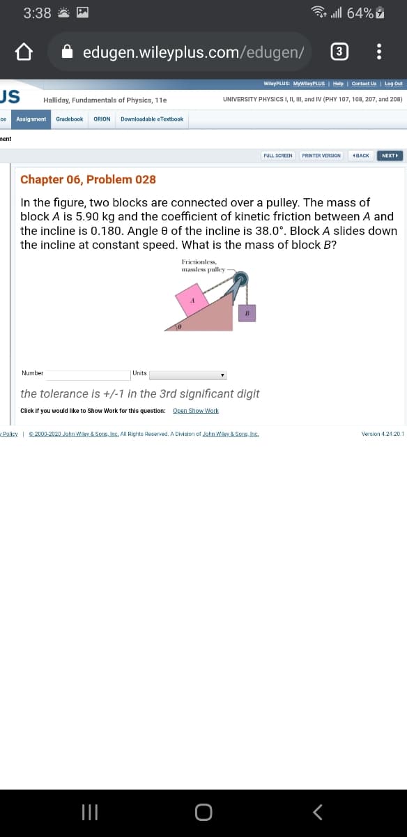 3:38 *
3 all 64%
edugen.wileyplus.com/edugen/
3
WilayPLUS: MyWileyPLUS I Help I Contact Un | Log Out
US
Halliday, Fundamentals of Physics, 11e
UNIVERSITY PHYSICSI, II, II, and IV (PHY 107, 108, 207, and 208)
ce Assignment
Gradebook
ORION
Downloadable eTextbook
nent
FULL SCREEN
PRINTER VERSION
1BACK
NEXT
Chapter 06, Problem 028
In the figure, two blocks are connected over a pulley. The mass of
block A is 5.90 kg and the coefficient of kinetic friction between A and
the incline is 0.180. Angle e of the incline is 38.0°. Block A slides down
the incline at constant speed. What is the mass of block B?
Frictionless
massless pulley -
Number
|Units
the tolerance is +/-1 in the 3rd significant digit
Click if you would like to Show Work for this question: Open Show Work
Policy | 22000-2020 John Wiley & Sons. Inc. All Rights Reserved. A Division of John Wiley & Sens. Inc.
Version 1.24.20.
