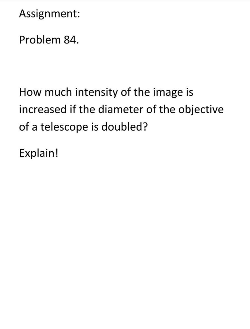 Assignment:
Problem 84.
How much intensity of the image is
increased if the diameter of the objective
of a telescope is doubled?
Explain!
