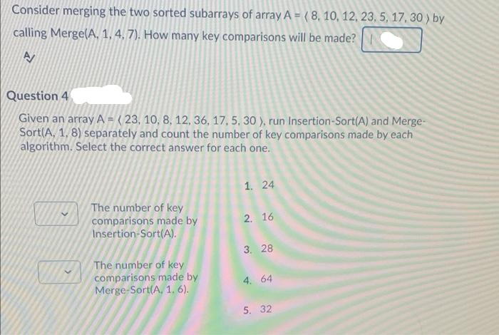 Consider merging the two sorted subarrays of array A = ( 8, 10, 12, 23, 5, 17, 30 ) by
calling Merge(A, 1,4, 7). How many key comparisons will be made?
Question 4
Given an array A = ( 23, 10, 8, 12, 36, 17, 5, 30 ), run Insertion-Sort(A) and Merge-
Sort(A, 1, 8) separately and count the number of key comparisons made by each
algorithm. Select the correct answer for each one.
1. 24
The number of key
comparisons made by
Insertion-Sort(A).
2. 16
3. 28
The number of key
comparisons made by
Merge-Sort(A, 1. 6).
4. 64
5. 32
