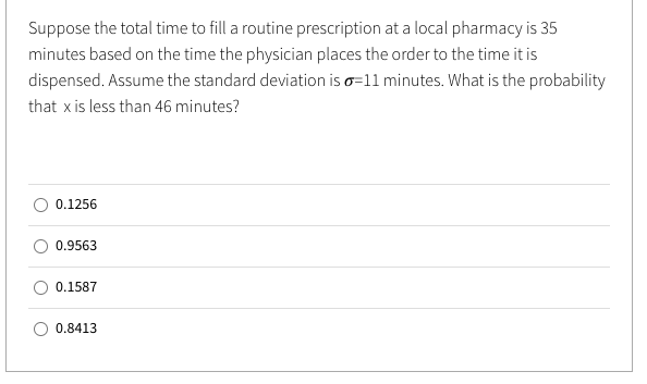Suppose the total time to fill a routine prescription at a local pharmacy is 35
minutes based on the time the physician places the order to the time it is
dispensed. Assume the standard deviation is o=11 minutes. What is the probability
that x is less than 46 minutes?
0.1256
0.9563
0.1587
0.8413
