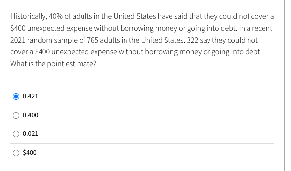 Historically, 40% of adults in the United States have said that they could not cover a
$400 unexpected expense without borrowing money or going into debt. In a recent
2021 random sample of 765 adults in the United States, 322 say they could not
cover a $400 unexpected expense without borrowing money or going into debt.
What is the point estimate?
0.421
0.400
0.021
$400
