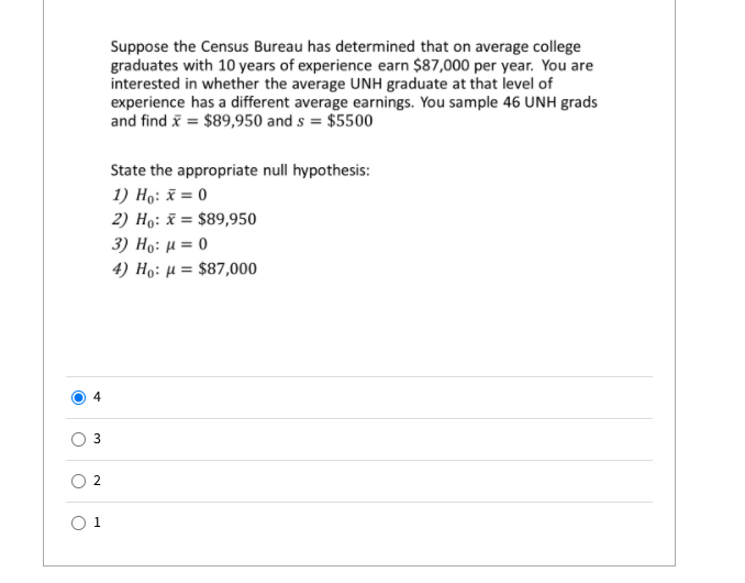 Suppose the Census Bureau has determined that on average college
graduates with 10 years of experience earn $87,000 per year. You are
interested in whether the average UNH graduate at that level of
experience has a different average earnings. You sample 46 UNH grads
and find i = $89,950 and s = $5500
State the appropriate null hypothesis:
1) Ho: x = 0
2) Ho: x = $89,950
3) H9: μ 0
4) Hg: μ- $87,000
4
O 2
O 1
3.
