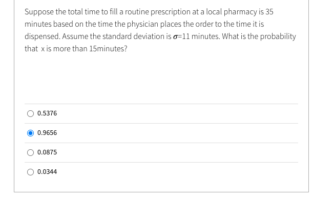 Suppose the total time to fill a routine prescription at a local pharmacy is 35
minutes based on the time the physician places the order to the time it is
dispensed. Assume the standard deviation is o=11 minutes. What is the probability
that x is more than 15minutes?
0.5376
0.9656
0.0875
0.0344
