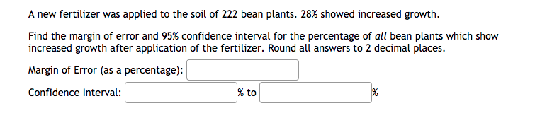 A new fertilizer was applied to the soil of 222 bean plants. 28% showed increased growth.
Find the margin of error and 95% confidence interval for the percentage of all bean plants which show
increased growth after application of the fertilizer. Round all answers to 2 decimal places.
Margin of Error (as a percentage):
Confidence Interval:
% to
