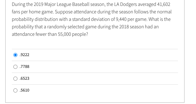 During the 2019 Major League Baseball season, the LA Dodgers averaged 41,602
fans per home game. Suppose attendance during the season follows the normal
probability distribution with a standard deviation of 9,440 per game. What is the
probability that a randomly selected game during the 2018 season had an
attendance fewer than 55,000 people?
.9222
.7788
.6523
.5610
