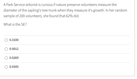 A Park Service arborist is curious if nature preserve volunteers measure the
diameter of the sapling's tree trunk when they measure it's growth. In her random
sample of 200 volunteers, she found that 62% did.
What is the SE?
0.3100
0.0012
0.0269
0.0343

