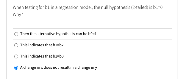 When testing for bl in a regression model, the null hypothesis (2-tailed) is b1=0.
Why?
O Then the alternative hypothesis can be b0=1
This indicates that bl=b2
This indicates that bl=b0
A change in x does not result in a change in y
