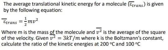 The average translational kinetic energy for a molecule (Erans) is given
by the following equation:
Etrans =mv?
Where m is the mass of the molecule and v? is the average of the square
of the velocity. Given v2 = 3kT/m where k is the Boltzmann's constant,
calculate the ratio of the kinetic energies at 200 °C and 100 °C
