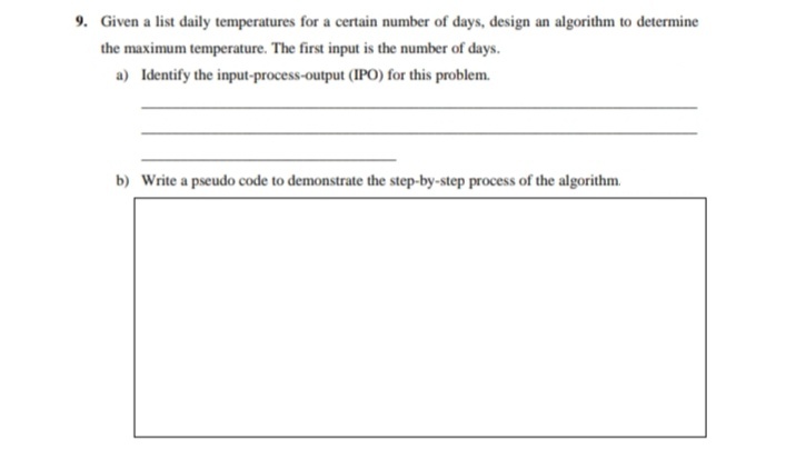 9. Given a list daily temperatures for a certain number of days, design an algorithm to determine
the maximum temperature. The first input is the number of days.
a) Identify the input-process-output (IPO) for this problem.
b) Write a pseudo code to demonstrate the step-by-step process of the algorithm.
