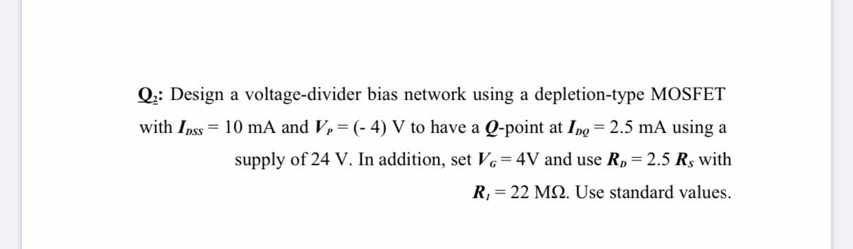 Q:: Design a voltage-divider bias network using a depletion-type MOSFET
with Ipss
= 10 mA and Vp= (- 4) V to have a Q-point at Ino = 2.5 mA using a
%3D
%3D
%3D
supply of 24 V. In addition, set Ve=4V and use R,= 2.5 Rs with
R, = 22 MQ. Use standard values.
