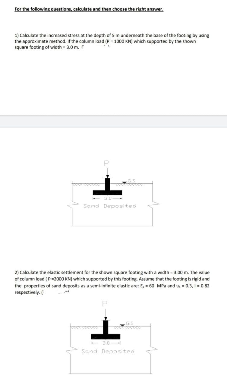 For the following questions, calculate and then choose the right answer.
1) Calculate the increased stress at the depth of 5 m underneath the base of the footing by using
the approximate method. If the column load (P = 1000 KN) which supported by the shown
square footing of width = 3.0 m. (*
G.S
3.0-
Sand Deposited
2) Calculate the elastic settlement for the shown square footing with a width = 3.00 m. The value
of column load (P=2000 KN) which supported by this footing. Assume that the footing is rigid and
the. properties of sand deposits as a semi-infinite elastic are: E, = 60 MPa and u, = 0.3, I = 0.82
respectively. (*
Sand Deposited
