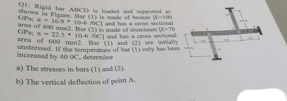 Q1: Rigid bar ABCD is loaded and supported as
shown in Figure, Bar (1) is made of bronze [E=100
GPa; a =
16.9 * 10-6 /0C) and has a cross sectional
area of 400 mm2. Bar (2) is made of aluminum [E=70
GPa; a
22.5 * 10-6 /0C) and has a cross sectional
area of 600 mm2. Bar (1) and (2) are initially
unstressed. If the temperature of bar (1) only has been
increased by 40 0C, determine
a) The stresses in bars (1) and (2).
b) The vertical deflection of point A.
