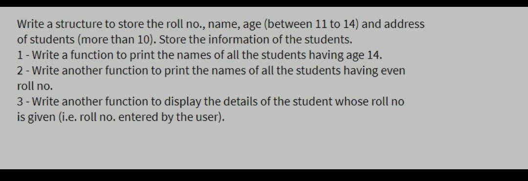 Write a structure to store the roll no., name, age (between 11 to 14) and address
of students (more than 10). Store the information of the students.
1- Write a function to print the names of all the students having age 14.
2- Write another function to print the names of all the students having even
roll no.
3 - Write another function to display the details of the student whose roll no
is given (i.e. roll no. entered by the user).
