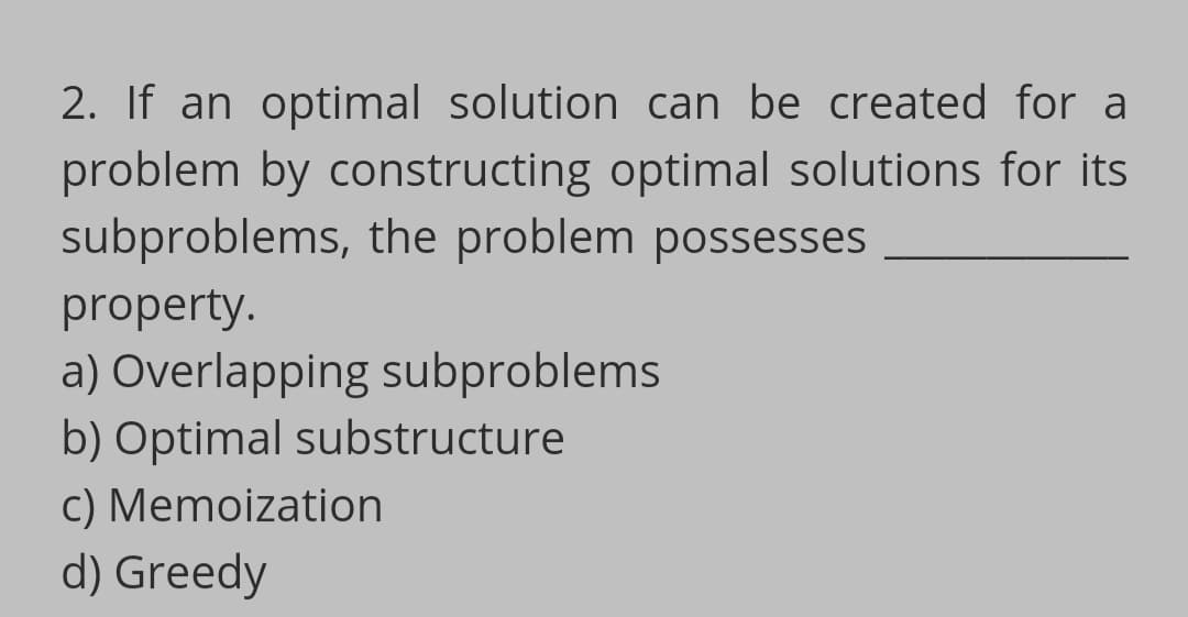 2. If an optimal solution can be created for a
problem by constructing optimal solutions for its
subproblems, the problem possesses
property.
a) Overlapping subproblems
b) Optimal substructure
c) Memoization
d) Greedy
