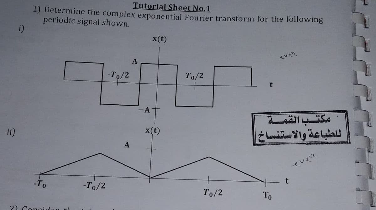 Tutorial Sheet No.1
1) Determine the complex exponential Fourier transform for the following
periodic signal shown.
i)
x(t)
A
even
-To/2
To/2
t
-A
مكتب القمة
ii)
x(t)
A
even
-То
-To/2
+
To/2
То
2) Con
