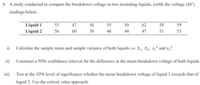 b. A study conducted to compare the breakdown voltage in two insulating liquids, yields the voltage (kV)
readings below,
62
58
Liquid 1
Liquid 2
53
47
56
55
50
59
56
60
59
46
44
47
51
53
i) Calculate the sample mean and sample variance of both liquids i.e. F1, I2, s,² and s,?.
ii) Construct a 90% confidence interval for the difference in the mean breakdown voltage of both liquids.
iii)
Test at the 10% level of significance whether the mean breakdown voltage of liquid 1 exceeds that of
liquid 2. Use the critical value approach.
